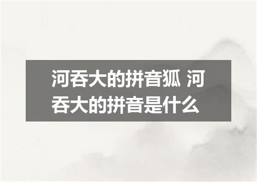 河吞大的拼音狐 河吞大的拼音是什么