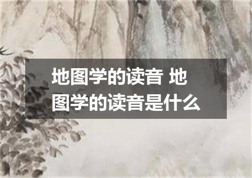 地图学的读音 地图学的读音是什么
