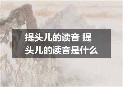 提头儿的读音 提头儿的读音是什么