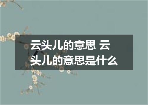 云头儿的意思 云头儿的意思是什么