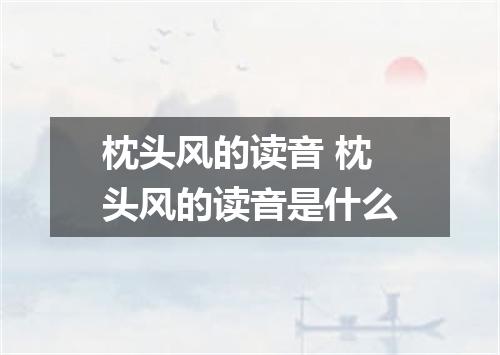 枕头风的读音 枕头风的读音是什么