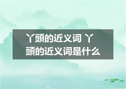 丫頭的近义词 丫頭的近义词是什么