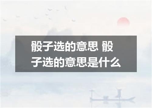 骰子选的意思 骰子选的意思是什么