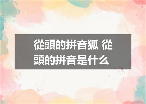 從頭的拼音狐 從頭的拼音是什么