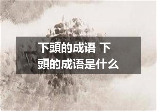 下頭的成语 下頭的成语是什么