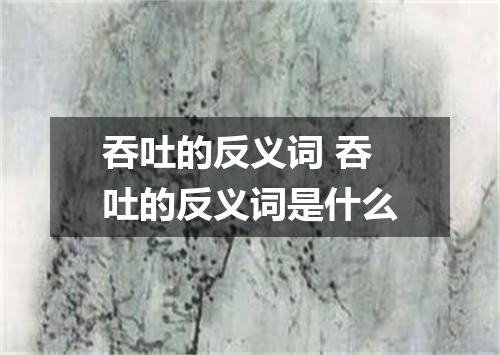 吞吐的反义词 吞吐的反义词是什么