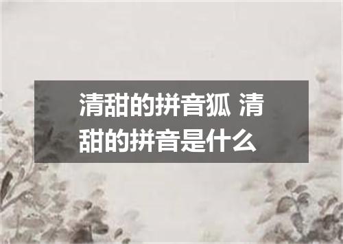 清甜的拼音狐 清甜的拼音是什么