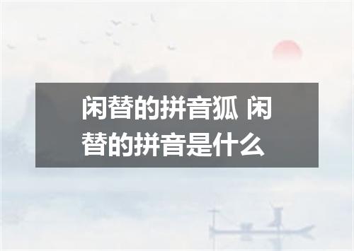 闲替的拼音狐 闲替的拼音是什么