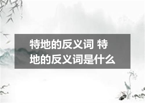 特地的反义词 特地的反义词是什么