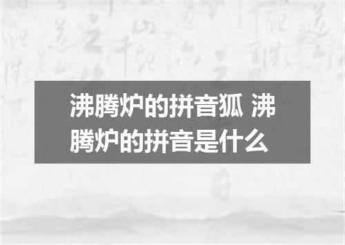 沸腾炉的拼音狐 沸腾炉的拼音是什么