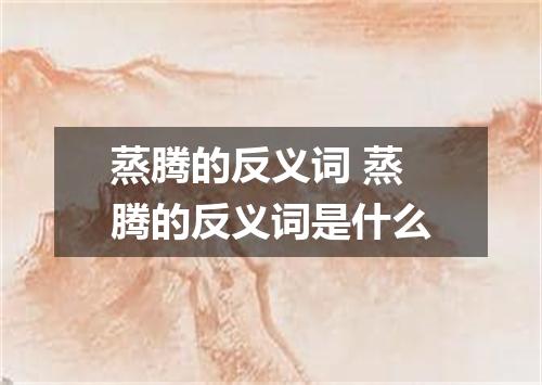 蒸腾的反义词 蒸腾的反义词是什么