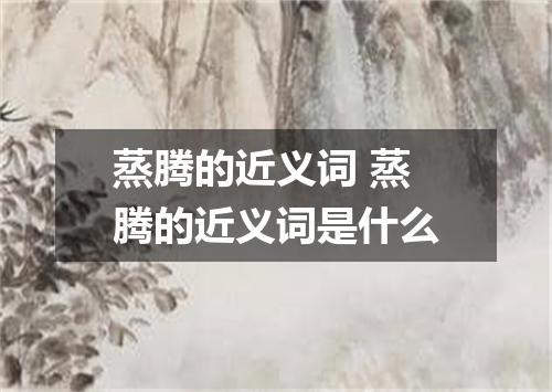 蒸腾的近义词 蒸腾的近义词是什么