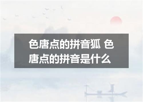 色唐点的拼音狐 色唐点的拼音是什么
