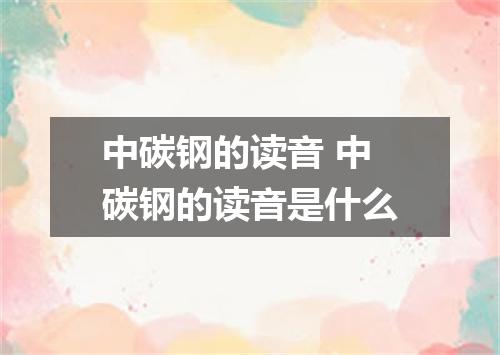 中碳钢的读音 中碳钢的读音是什么