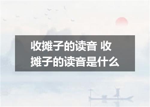 收摊子的读音 收摊子的读音是什么