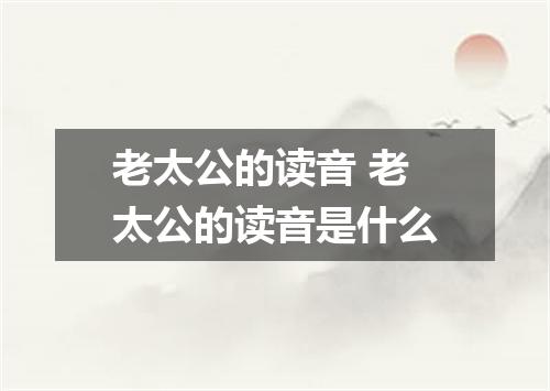 老太公的读音 老太公的读音是什么