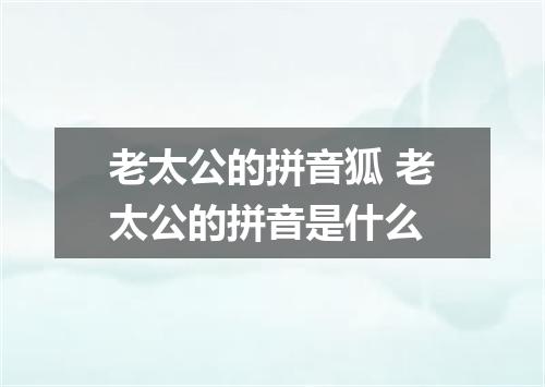 老太公的拼音狐 老太公的拼音是什么