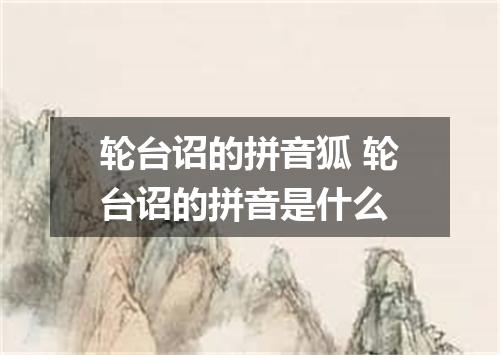 轮台诏的拼音狐 轮台诏的拼音是什么