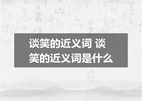 谈笑的近义词 谈笑的近义词是什么