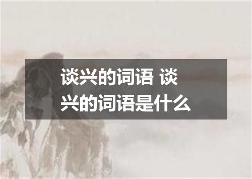 谈兴的词语 谈兴的词语是什么
