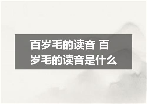 百岁毛的读音 百岁毛的读音是什么