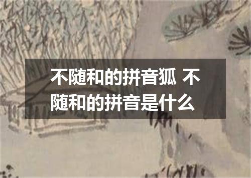 不随和的拼音狐 不随和的拼音是什么