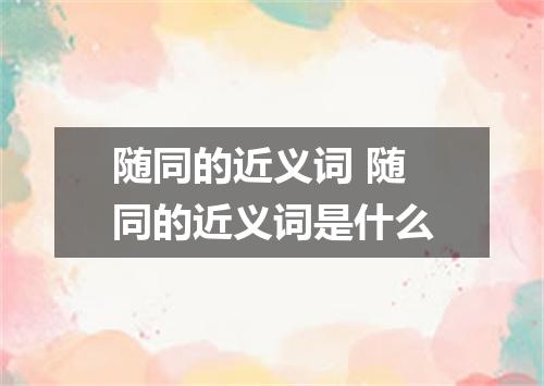 随同的近义词 随同的近义词是什么