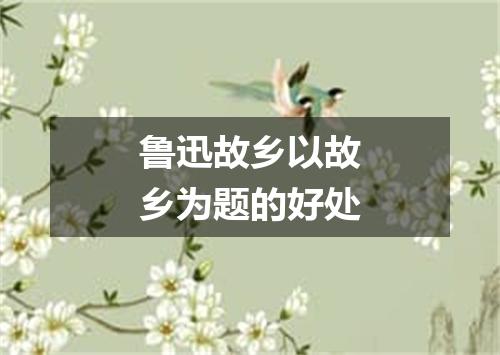 鲁迅故乡以故乡为题的好处