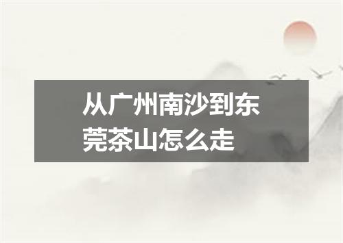 从广州南沙到东莞茶山怎么走