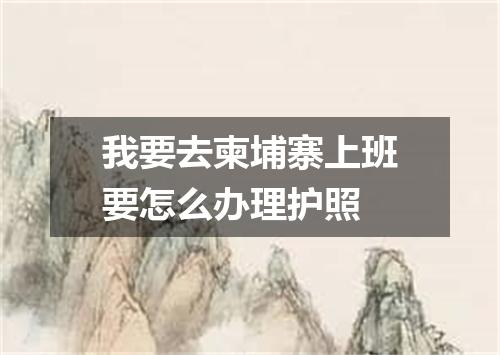 我要去柬埔寨上班要怎么办理护照