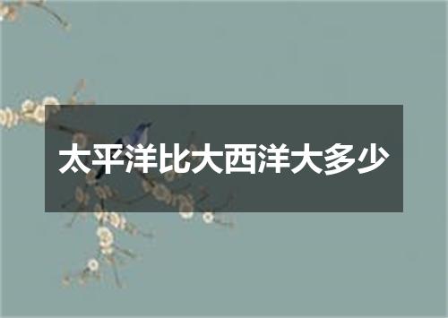 太平洋比大西洋大多少