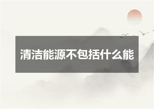 清洁能源不包括什么能