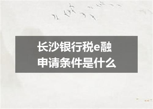 长沙银行税e融申请条件是什么