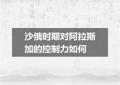 沙俄时期对阿拉斯加的控制力如何