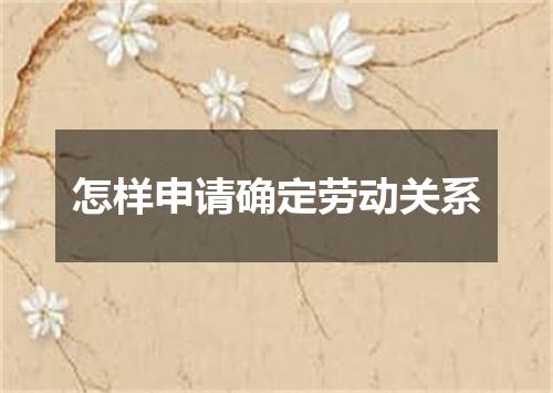 怎样申请确定劳动关系