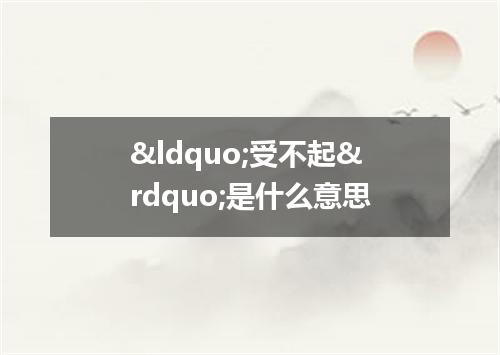 &ldquo;受不起&rdquo;是什么意思