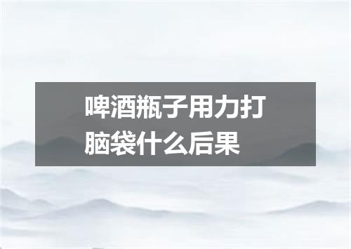啤酒瓶子用力打脑袋什么后果