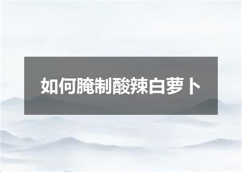 如何腌制酸辣白萝卜