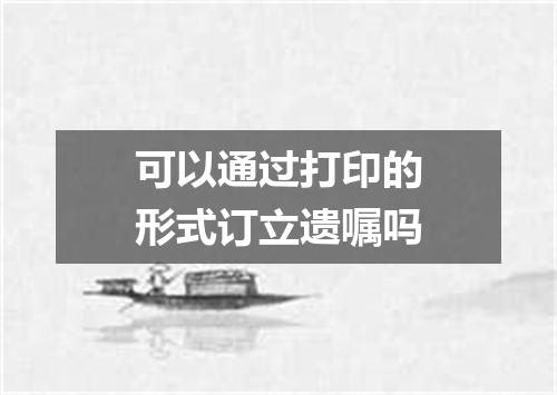 可以通过打印的形式订立遗嘱吗