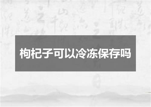 枸杞子可以冷冻保存吗