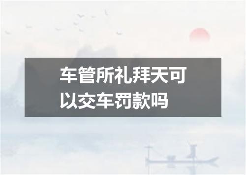 车管所礼拜天可以交车罚款吗