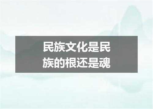 民族文化是民族的根还是魂
