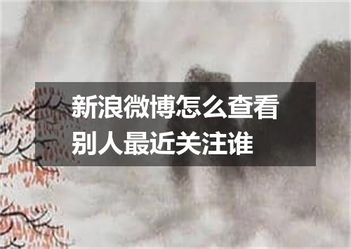 新浪微博怎么查看别人最近关注谁