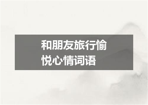 和朋友旅行愉悦心情词语