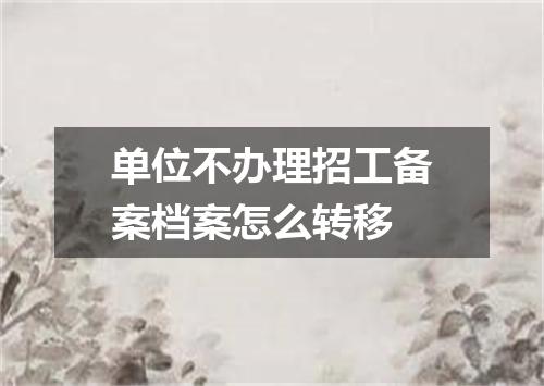 单位不办理招工备案档案怎么转移