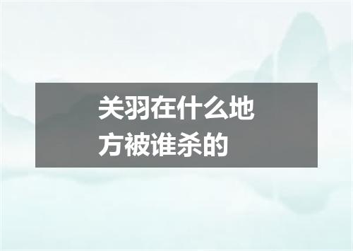 关羽在什么地方被谁杀的