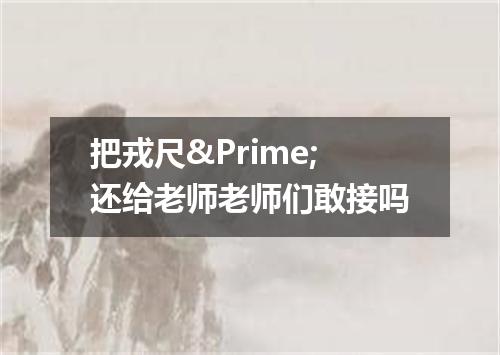 把戎尺&Prime;还给老师老师们敢接吗