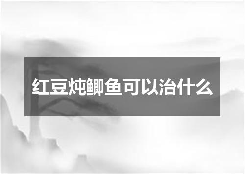 红豆炖鲫鱼可以治什么