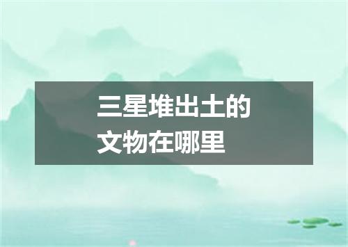 三星堆出土的文物在哪里