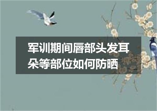 军训期间唇部头发耳朵等部位如何防晒